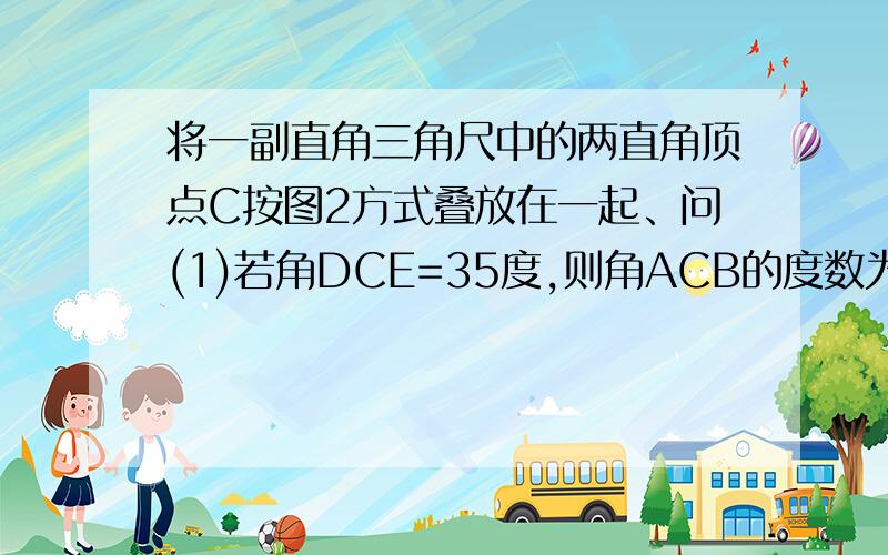 将一副直角三角尺中的两直角顶点C按图2方式叠放在一起、问(1)若角DCE=35度,则角ACB的度数为_____ (2)若角ACB=140度,求角DCE的度数 (3)猜想角ACB与角DCE的大小关系,并说明理由 （4）保持三角尺ACD不