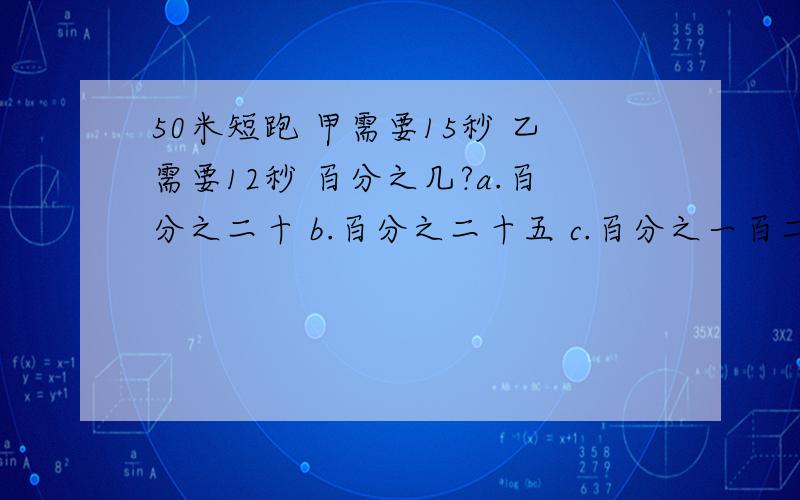 50米短跑 甲需要15秒 乙需要12秒 百分之几?a.百分之二十 b.百分之二十五 c.百分之一百二十.选哪个 是为什么的 要有算式和说明