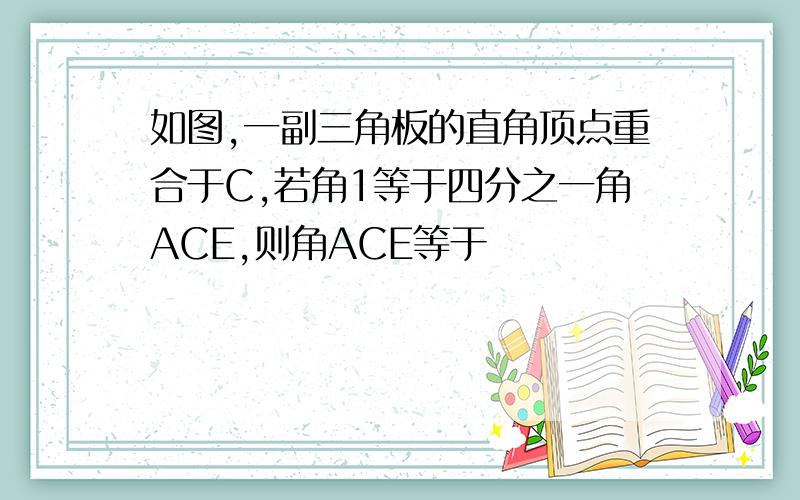 如图,一副三角板的直角顶点重合于C,若角1等于四分之一角ACE,则角ACE等于