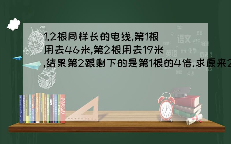 1.2根同样长的电线,第1根用去46米,第2根用去19米,结果第2跟剩下的是第1根的4倍.求原来2根电线的长.2.1个3位数在它前面写1,所得的4位数是原来的9倍,这个3位数是?请分解