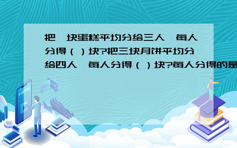 把一块蛋糕平均分给三人,每人分得（）块?把三块月饼平均分给四人,每人分得（）块?每人分得的是这些月饼的（）?｛括号内要写分数哦!｝