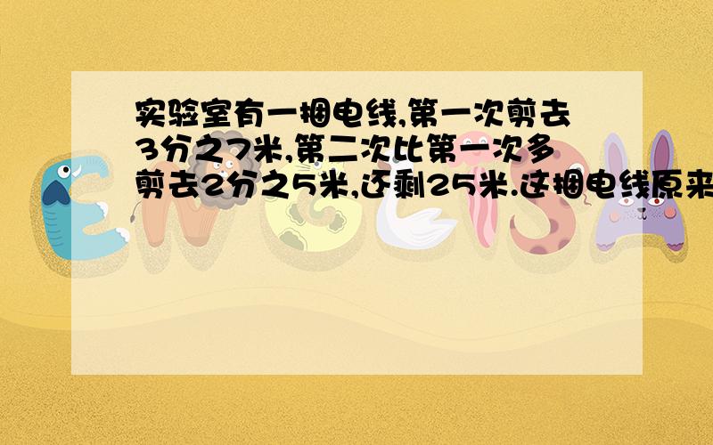 实验室有一捆电线,第一次剪去3分之7米,第二次比第一次多剪去2分之5米,还剩25米.这捆电线原来有多少米?