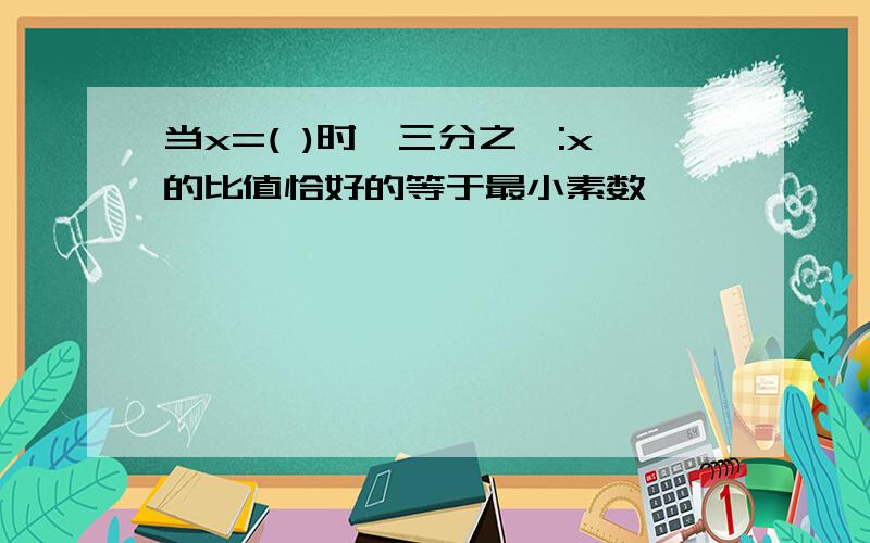 当x=( )时,三分之一:x的比值恰好的等于最小素数