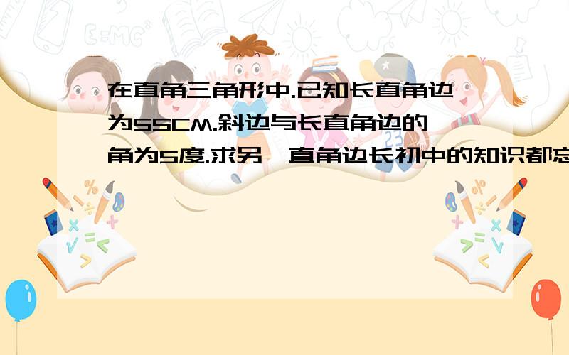 在直角三角形中.已知长直角边为55CM.斜边与长直角边的角为5度.求另一直角边长初中的知识都忘记了.比如公式.能求各种这样类似的解答.在直角三角形中。已知长直角边为55CM。斜边与长直角