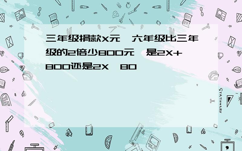 三年级捐款X元,六年级比三年级的2倍少800元,是2X+800还是2X—80