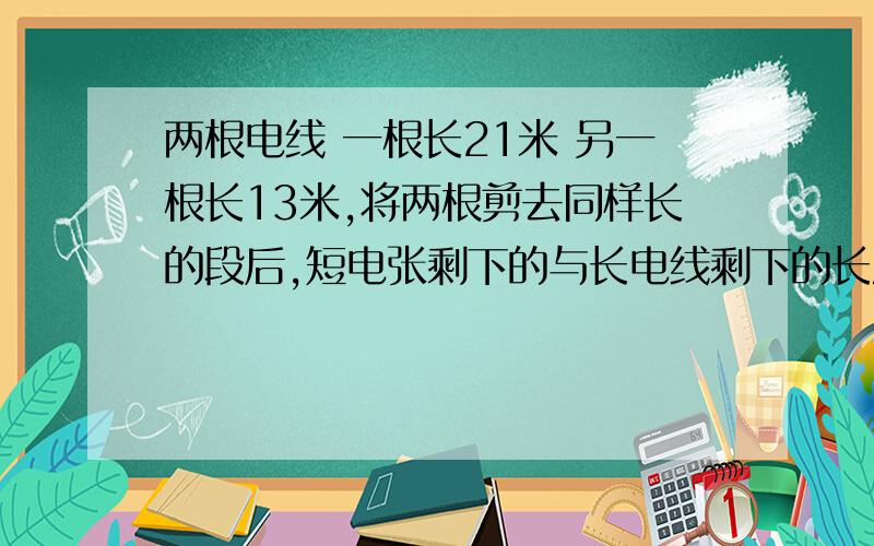 两根电线 一根长21米 另一根长13米,将两根剪去同样长的段后,短电张剩下的与长电线剩下的长度比是8：13,