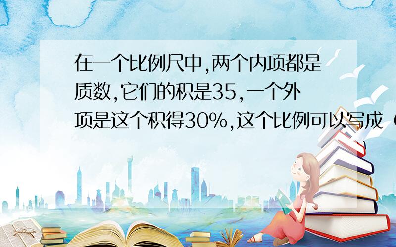 在一个比例尺中,两个内项都是质数,它们的积是35,一个外项是这个积得30%,这个比例可以写成（）