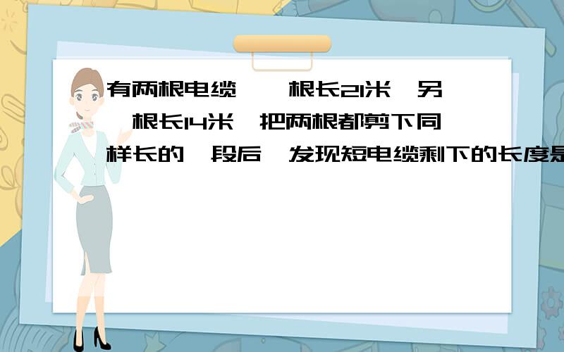 有两根电缆,一根长21米,另一根长14米,把两根都剪下同样长的一段后,发现短电缆剩下的长度是长电缆剩下长度的6分之13,剪下的一段长多少米?不要方程