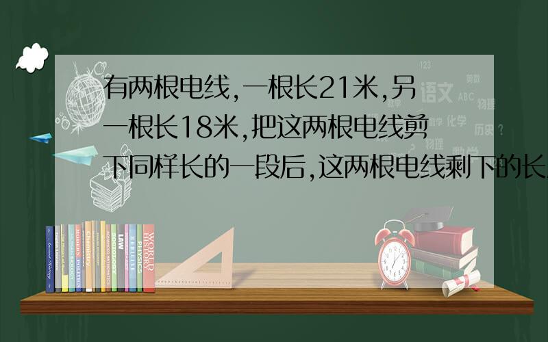 有两根电线,一根长21米,另一根长18米,把这两根电线剪下同样长的一段后,这两根电线剩下的长度比是10︰7,剪下的一段多长?