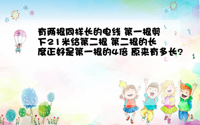 有两根同样长的电线 第一根剪下21米给第二根 第二根的长度正好是第一根的4倍 原来有多长?