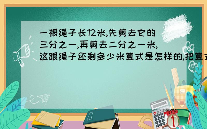 一根绳子长12米,先剪去它的三分之一,再剪去二分之一米,这跟绳子还剩多少米算式是怎样的,把算式写出来.请把算式写出来