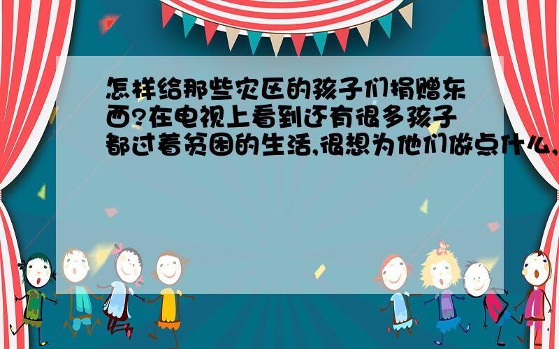 怎样给那些灾区的孩子们捐赠东西?在电视上看到还有很多孩子都过着贫困的生活,很想为他们做点什么,想为他们捐点用的东西,不知道有什么渠道,