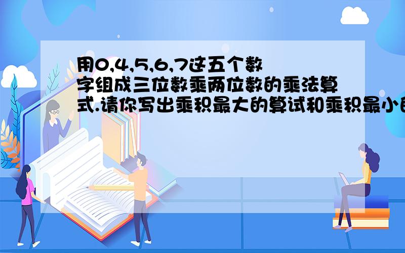 用0,4,5,6,7这五个数字组成三位数乘两位数的乘法算式.请你写出乘积最大的算试和乘积最小的算试