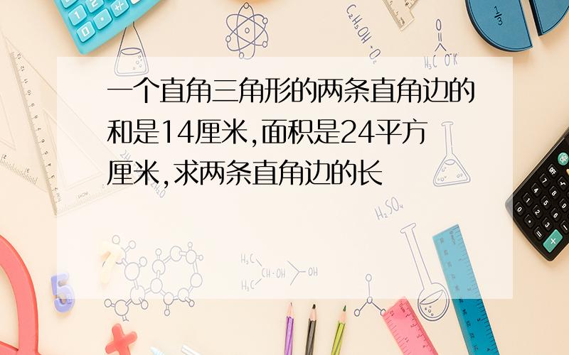 一个直角三角形的两条直角边的和是14厘米,面积是24平方厘米,求两条直角边的长