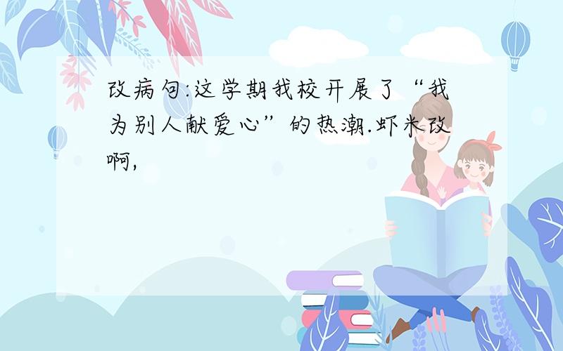 改病句:这学期我校开展了“我为别人献爱心”的热潮.虾米改啊,