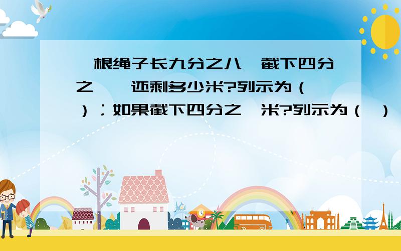 一根绳子长九分之八,截下四分之一,还剩多少米?列示为（ ）；如果截下四分之一米?列示为（ ）