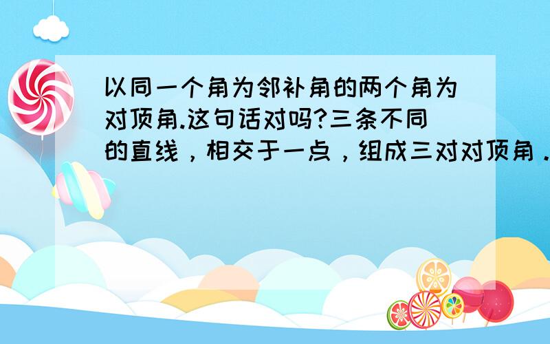 以同一个角为邻补角的两个角为对顶角.这句话对吗?三条不同的直线，相交于一点，组成三对对顶角。一个角的补角与它的邻补角相等。