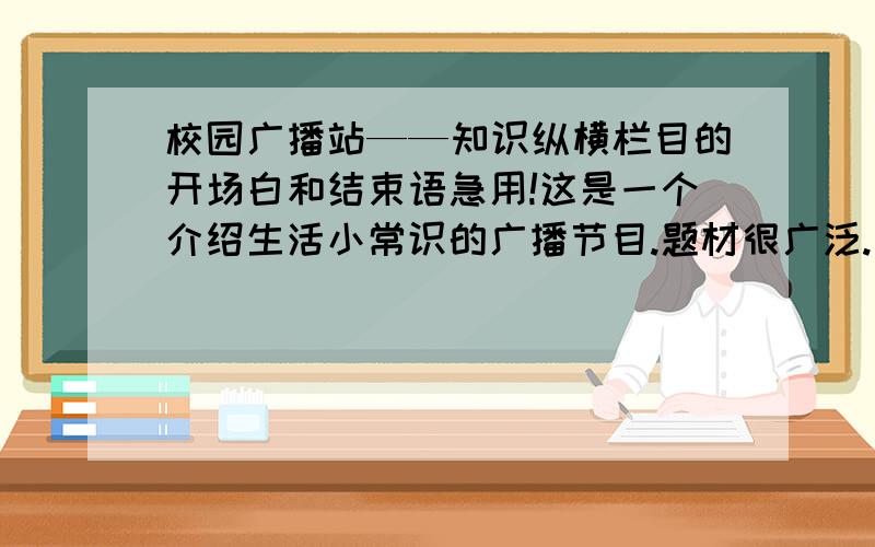 校园广播站——知识纵横栏目的开场白和结束语急用!这是一个介绍生活小常识的广播节目.题材很广泛.此开场白灰常灰常的难写.谁有才华帮帮忙啊!