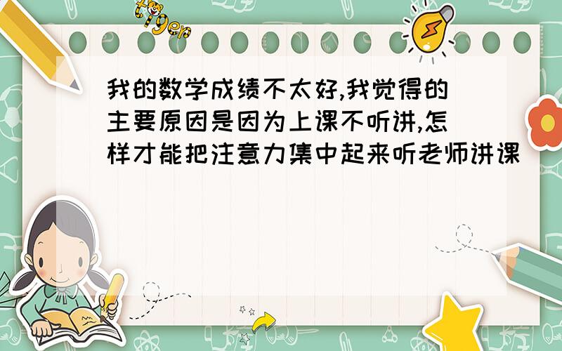 我的数学成绩不太好,我觉得的主要原因是因为上课不听讲,怎样才能把注意力集中起来听老师讲课