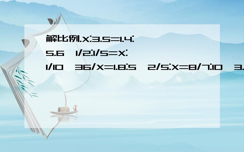 解比例.X:3.5=1.4:5.6,1/2:1/5=X:1/10,36/X=1.8:5,2/5:X=8/7:10,3.6:0.9=X:0.15,X:3/5=3/8:0.05解比例.X：3.5=1.4：5.6、1/2：1/5=X：1/10、36/X=1.8：5、2/5：X=8/7：10、3.6：0.9=X：0.15、X：3/5=3/8：0.05