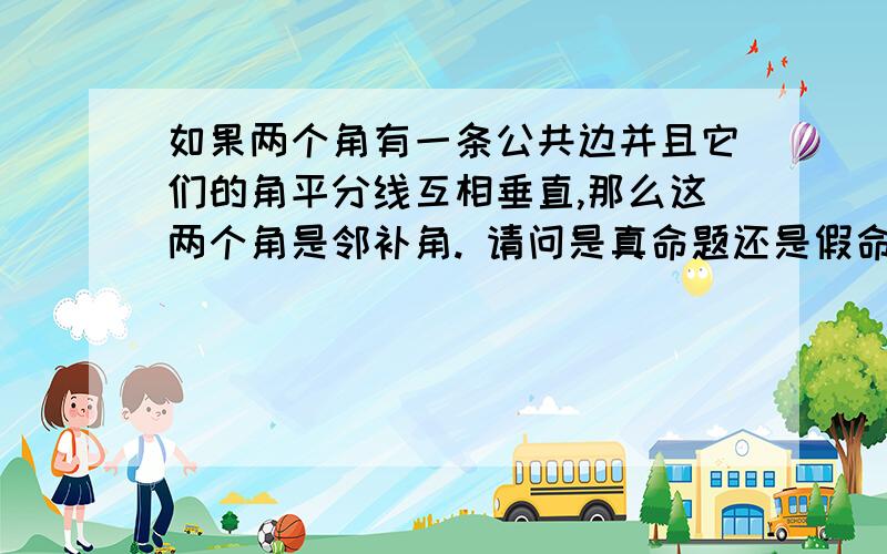 如果两个角有一条公共边并且它们的角平分线互相垂直,那么这两个角是邻补角. 请问是真命题还是假命题.