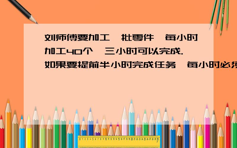 刘师傅要加工一批零件,每小时加工40个,三小时可以完成.如果要提前半小时完成任务,每小时必须加工几个用比例解