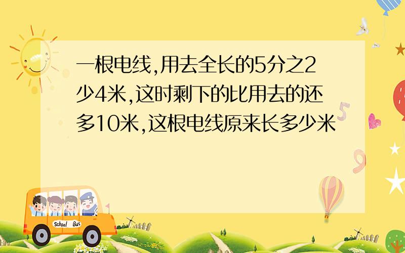 一根电线,用去全长的5分之2少4米,这时剩下的比用去的还多10米,这根电线原来长多少米