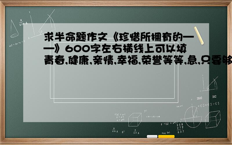 求半命题作文《珍惜所拥有的——》600字左右横线上可以填青春,健康,亲情,幸福,荣誉等等,急,只要够快把剩下50财富全给他