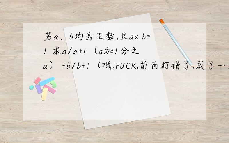 若a、b均为正数,且a×b=1 求a/a+1（a加1分之a） +b/b+1（哦,FUCK,前面打错了.成了一道傻题）