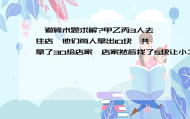 一道算术题求解?甲乙丙3人去住店,他们每人拿出10块一共拿了30给店家,店家然后找了5块让小二给他们,小二从中贪了2块,一人给了他们一块,那么甲乙丙3人相当于各出了9块!问：甲乙丙3人乘以9