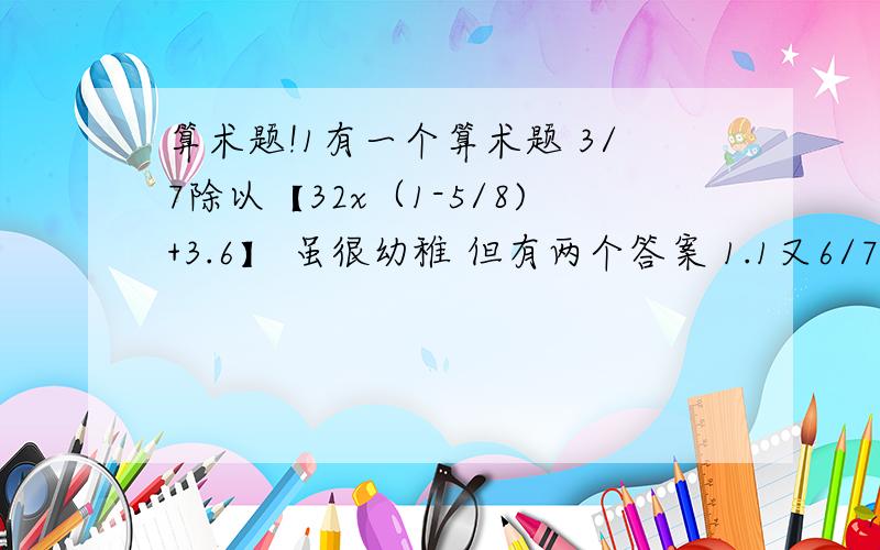 算术题!1有一个算术题 3/7除以【32x（1-5/8)+3.6】 虽很幼稚 但有两个答案 1.1又6/7 2.6/13 你们说=几呢