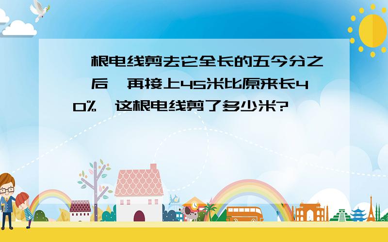 一根电线剪去它全长的五今分之一后,再接上45米比原来长40%,这根电线剪了多少米?