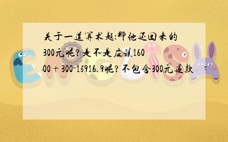 关于一道算术题：那他还回来的300元呢?是不是应该16000+300-15916.9呢?不包含300元退款