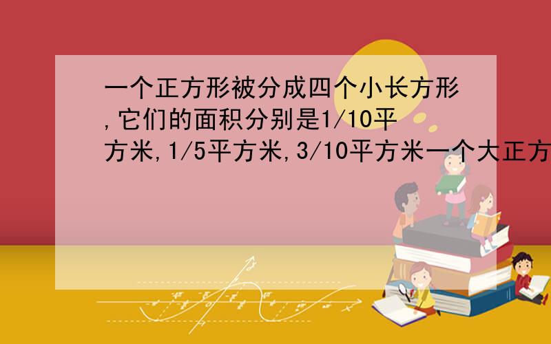 一个正方形被分成四个小长方形,它们的面积分别是1/10平方米,1/5平方米,3/10平方米一个大正方形被分成四个小长方形它们的面积分别是10分之1平方米,5分之1平方米,10分之3平方米,5分之2平方米,