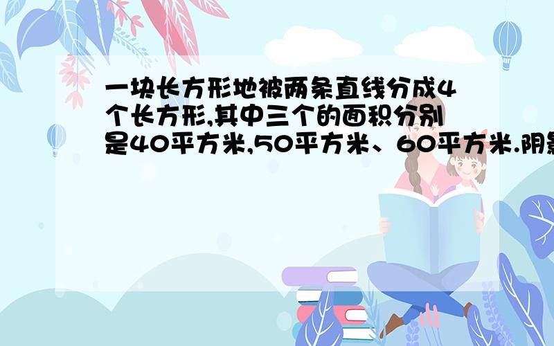 一块长方形地被两条直线分成4个长方形,其中三个的面积分别是40平方米,50平方米、60平方米.阴影面积多