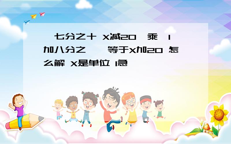 〔七分之十 X减20〕乘〔1加八分之一〕等于X加20 怎么解 X是单位 1急