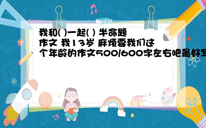 我和( )一起( ) 半命题作文 我13岁 麻烦要我们这个年龄的作文500/600字左右吧最好写和同学一起玩耍的把 应该比较像一点不要抄来的 好的话我会加分的我作文不是很好 也不是很差 麻烦乐