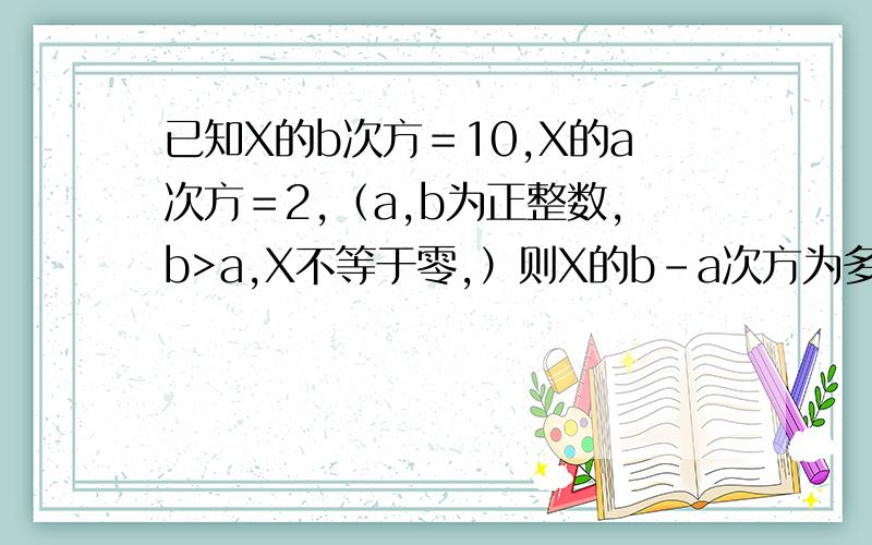 已知X的b次方＝10,X的a次方＝2,（a,b为正整数,b>a,X不等于零,）则X的b-a次方为多少?第二题：已知X的m次方＝a,10的n次方＝b,( n,m为正整数),求10的2m-3n次方的值,（用a,b的代数式表示）第三题：若2X+5
