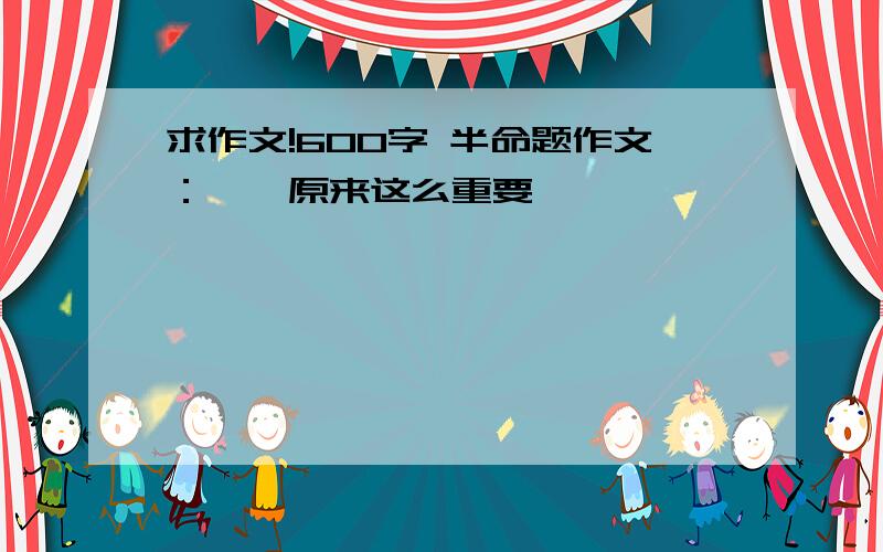 求作文!600字 半命题作文：——原来这么重要