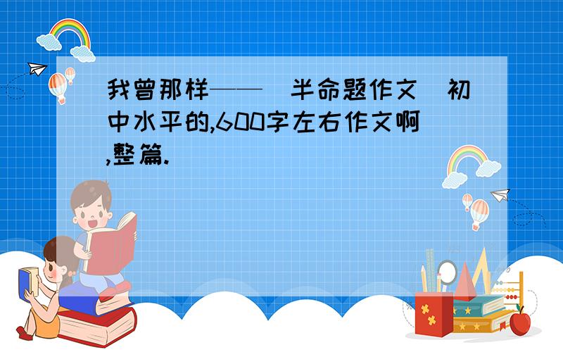 我曾那样——（半命题作文）初中水平的,600字左右作文啊,整篇.