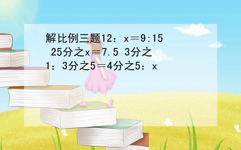 解比例三题12：x＝9:15 25分之x＝7.5 3分之1：3分之5＝4分之5：x