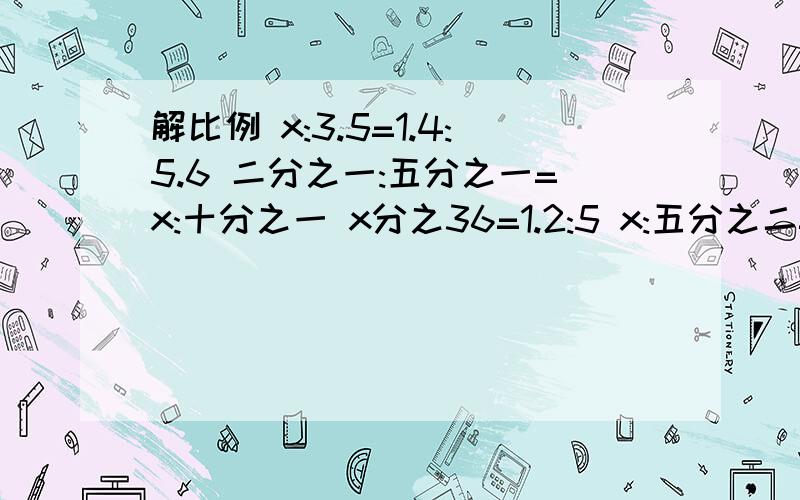 解比例 x:3.5=1.4:5.6 二分之一:五分之一=x:十分之一 x分之36=1.2:5 x:五分之二=10:七分之二x:4=0.36:0.9 x分之14=四分之二十一 今晚就要!