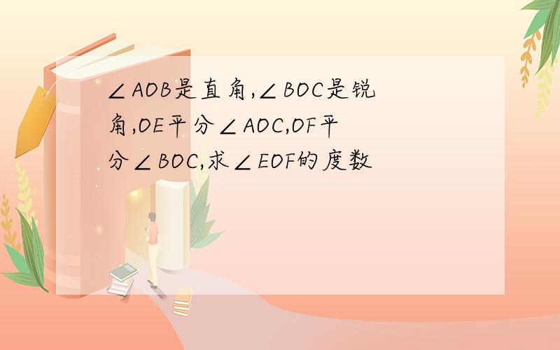 ∠AOB是直角,∠BOC是锐角,OE平分∠AOC,OF平分∠BOC,求∠EOF的度数