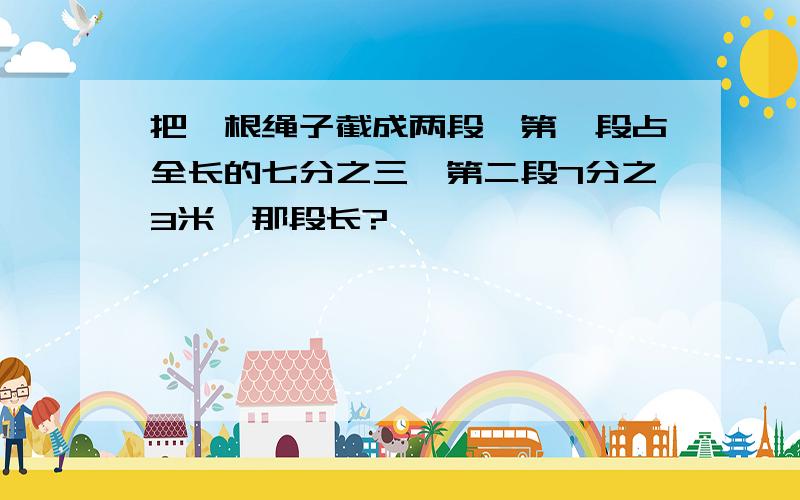 把一根绳子截成两段,第一段占全长的七分之三,第二段7分之3米,那段长?