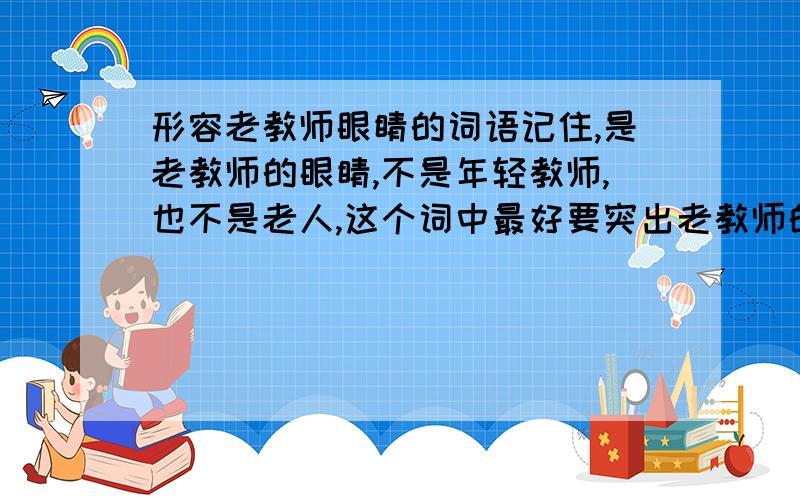 形容老教师眼睛的词语记住,是老教师的眼睛,不是年轻教师,也不是老人,这个词中最好要突出老教师的特征如果能回答出来,我再给你五分!算了算了，还是再说一句吧只要是形容教师的就行了`