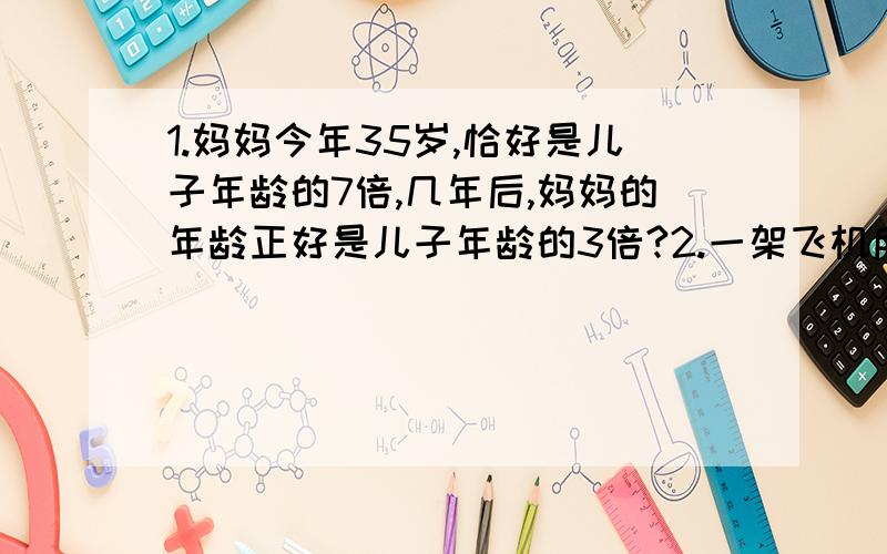 1.妈妈今年35岁,恰好是儿子年龄的7倍,几年后,妈妈的年龄正好是儿子年龄的3倍?2.一架飞机所带燃料最多可以用6小时,飞机去时顺风,每小时飞1500千米,飞回时逆风,每小时飞1200千米.这架飞机最