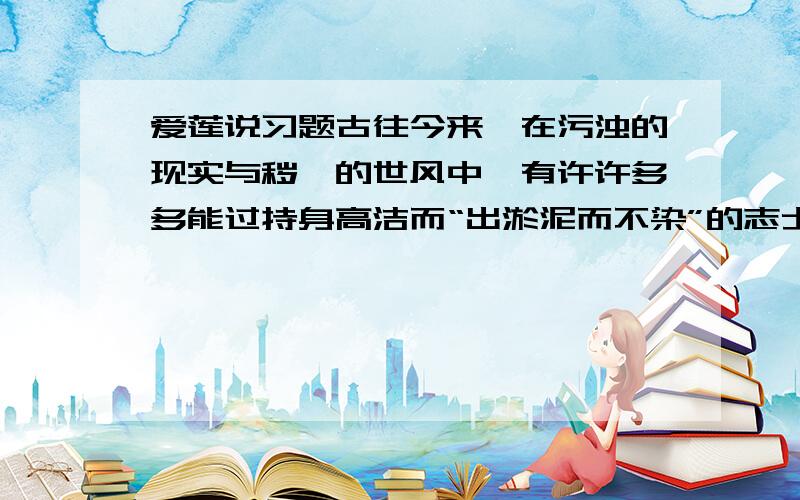 爱莲说习题古往今来,在污浊的现实与秽亵的世风中,有许许多多能过持身高洁而“出淤泥而不染”的志士仁人,你认为做到这一点需要什么条件?能否举出历史上的人物为例加以说明?