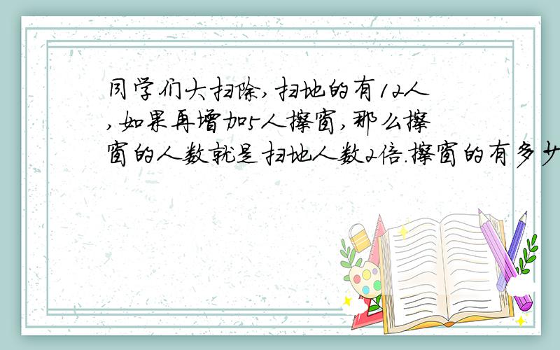 同学们大扫除,扫地的有12人,如果再增加5人擦窗,那么擦窗的人数就是扫地人数2倍.擦窗的有多少人?找等量关系列方程,解应用题