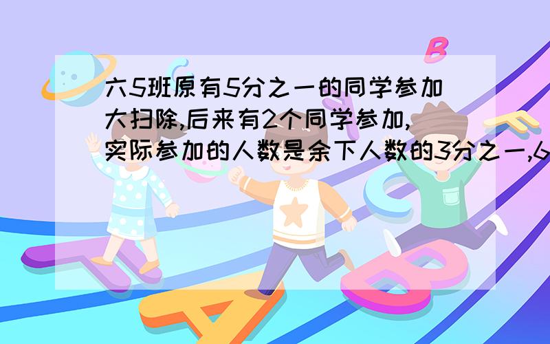 六5班原有5分之一的同学参加大扫除,后来有2个同学参加,实际参加的人数是余下人数的3分之一,65班多少人,.