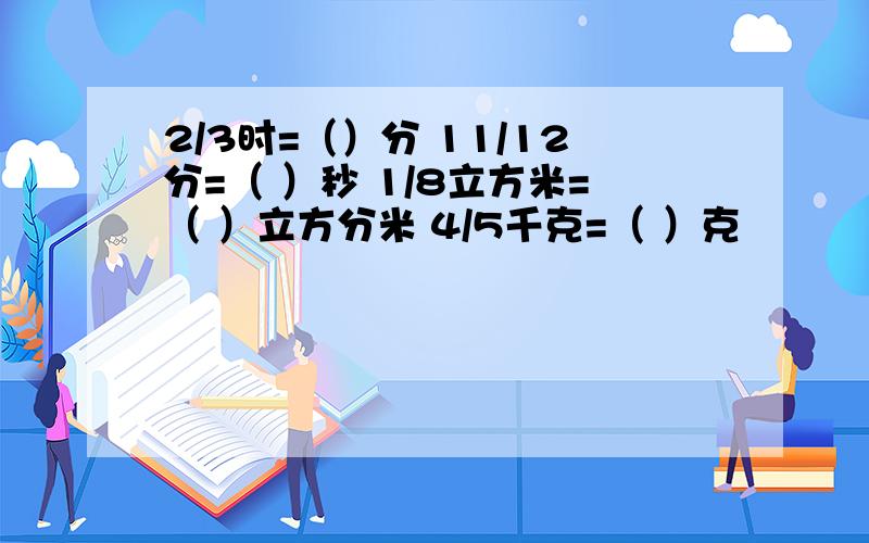 2/3时=（）分 11/12分=（ ）秒 1/8立方米=（ ）立方分米 4/5千克=（ ）克